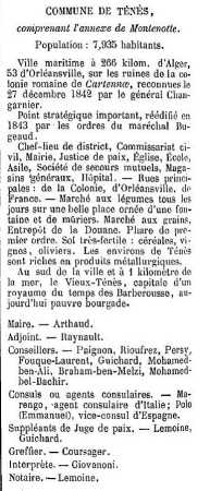 Indicateur Gouillon 1873
concernant la ville de TENES
----
Maire : Mr ARTHAUD

Conseil Municipal :
RAYNAULT
PAIGNON
RIOUFREZ
PERSY
FOUQUE-LAURENT
GUICHARD
Mohamed BEN-ALI
Braham BEN-MELZI
Mohamed BEL-BACHIR

Agents consulaires :
MARENGO (Italie)
POLO Emmanuel (Espagne)

Justice :
LEMOINE
GUICHARD
COURSAGER
GIOVANI

Notaire : LEMOINE